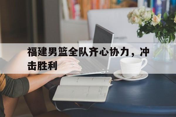 开云体育app-包含福建男篮全队齐心协力，冲击胜利的词条